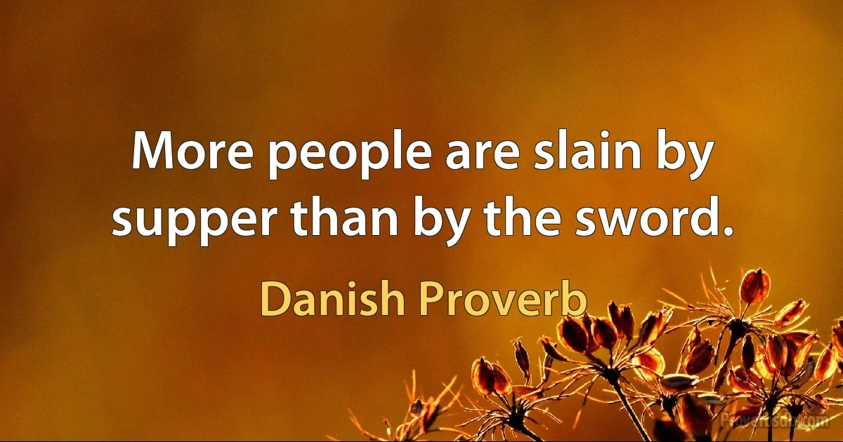 More people are slain by supper than by the sword. (Danish Proverb)