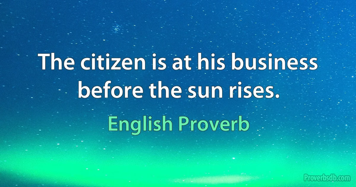 The citizen is at his business before the sun rises. (English Proverb)