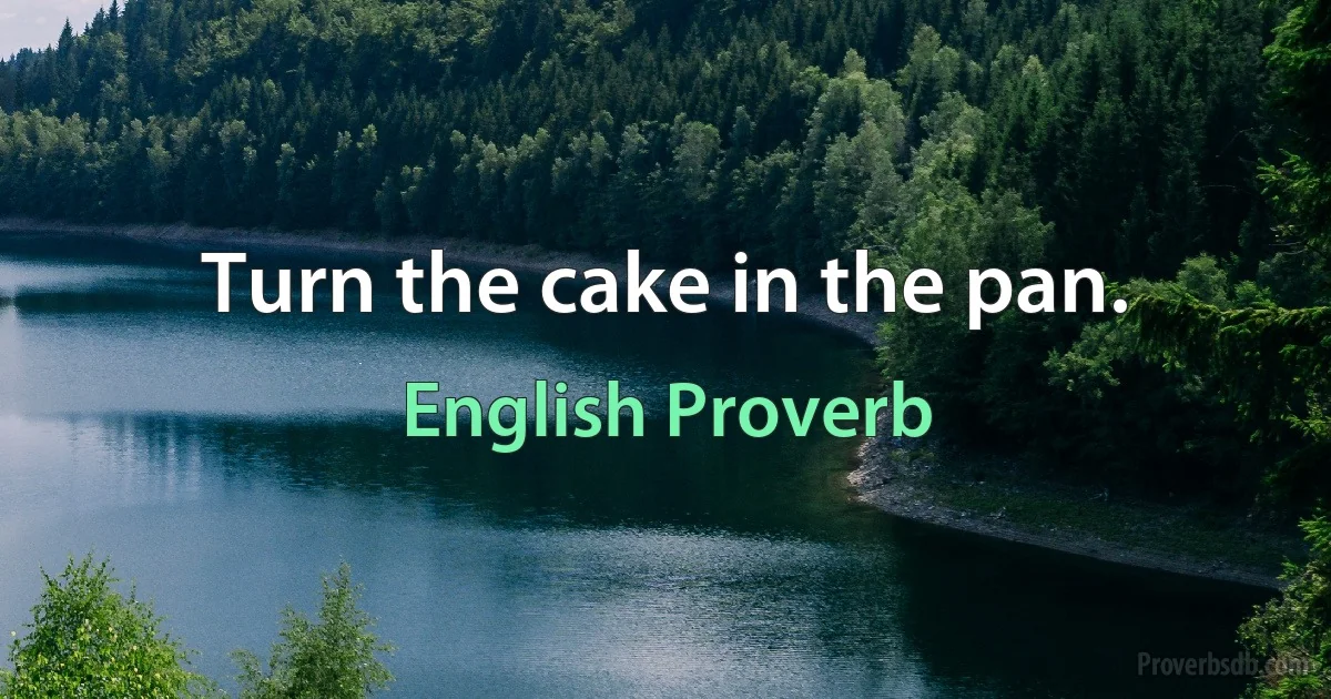 Turn the cake in the pan. (English Proverb)