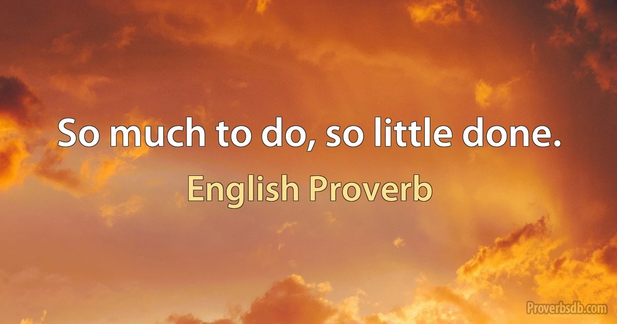 So much to do, so little done. (English Proverb)