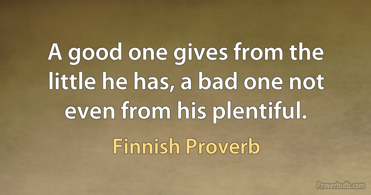 A good one gives from the little he has, a bad one not even from his plentiful. (Finnish Proverb)