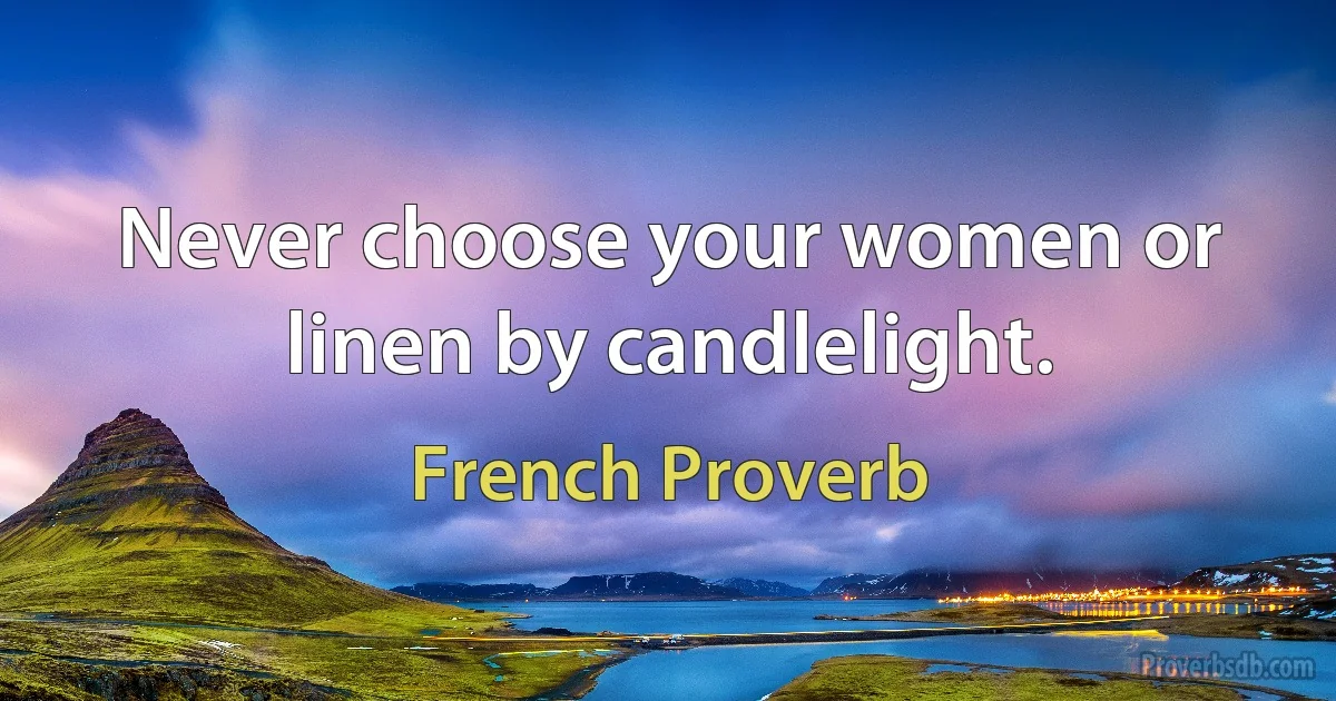 Never choose your women or linen by candlelight. (French Proverb)