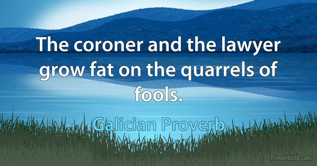 The coroner and the lawyer grow fat on the quarrels of fools. (Galician Proverb)