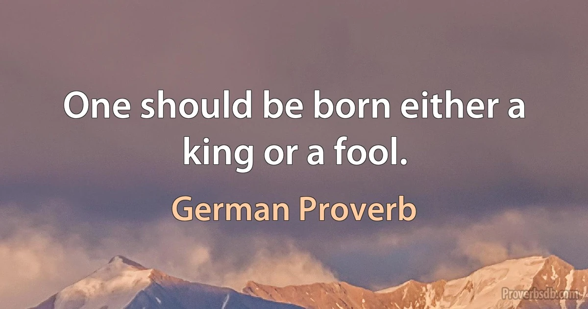 One should be born either a king or a fool. (German Proverb)