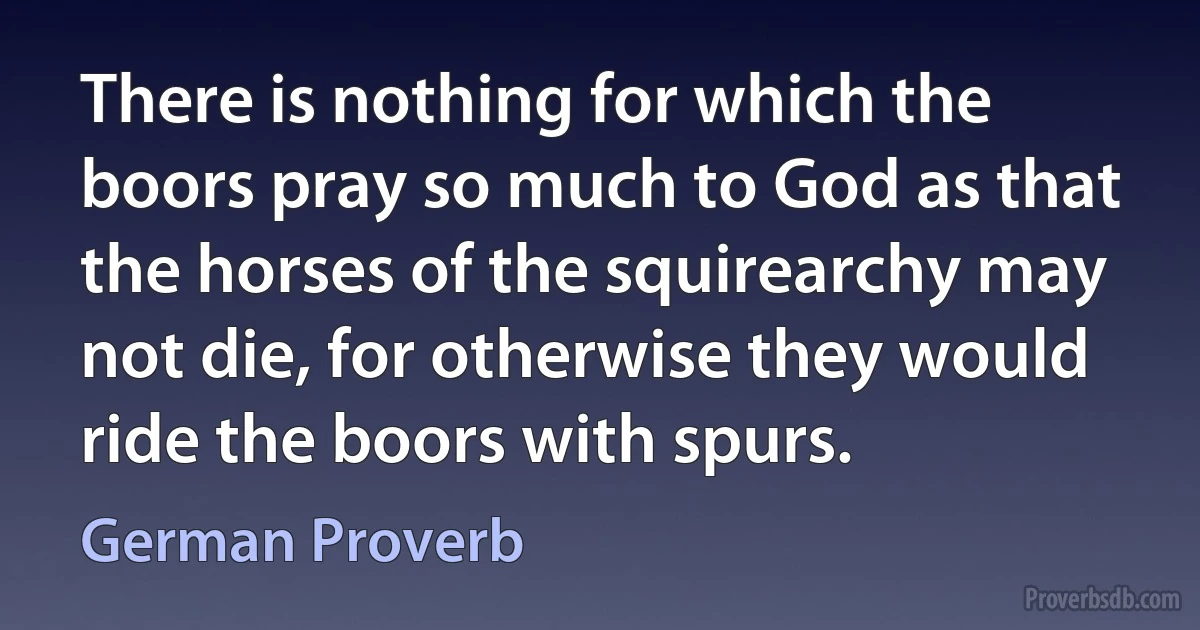 There is nothing for which the boors pray so much to God as that the horses of the squirearchy may not die, for otherwise they would ride the boors with spurs. (German Proverb)