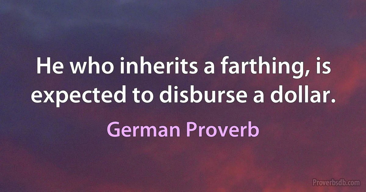 He who inherits a farthing, is expected to disburse a dollar. (German Proverb)