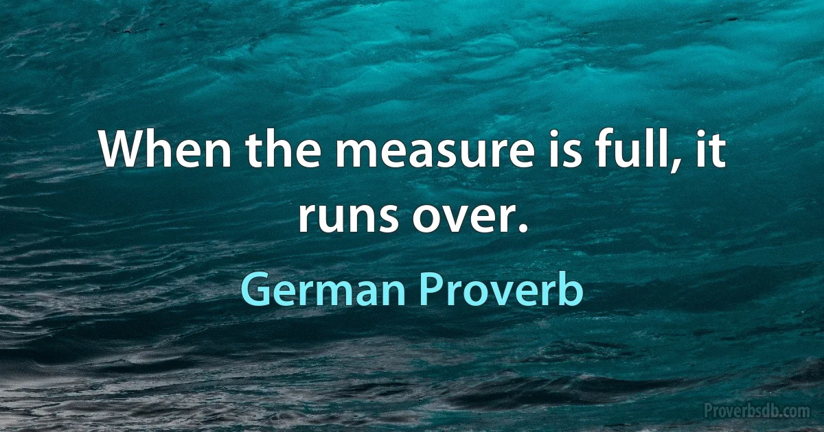 When the measure is full, it runs over. (German Proverb)