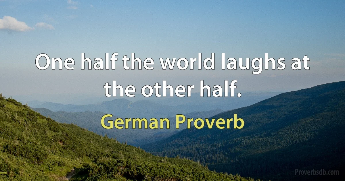 One half the world laughs at the other half. (German Proverb)