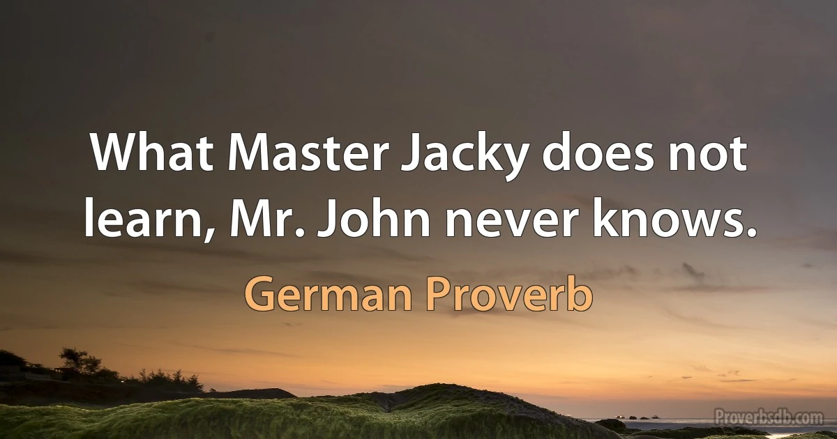 What Master Jacky does not learn, Mr. John never knows. (German Proverb)