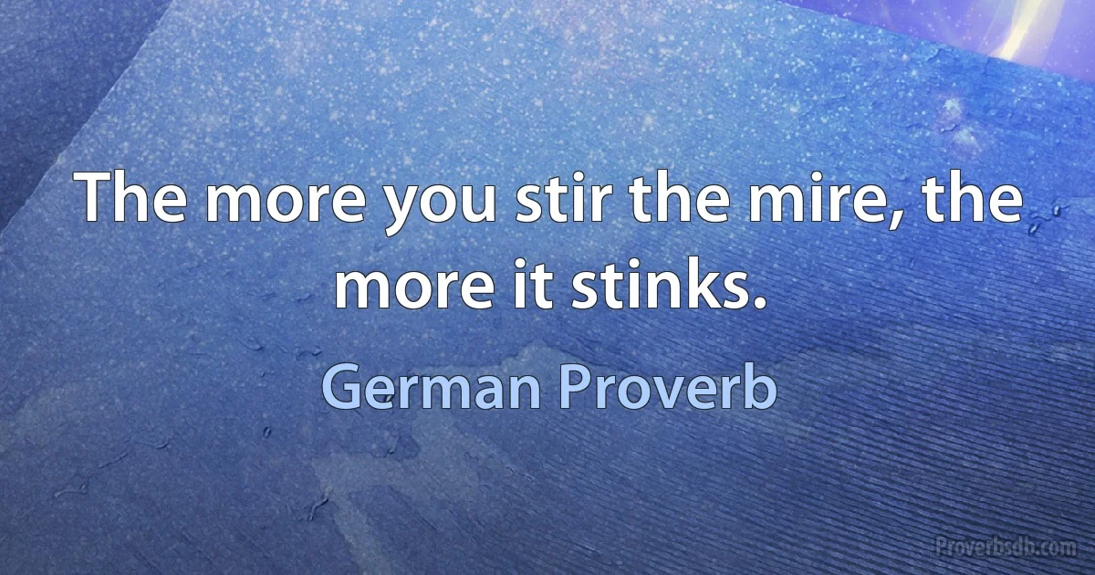 The more you stir the mire, the more it stinks. (German Proverb)