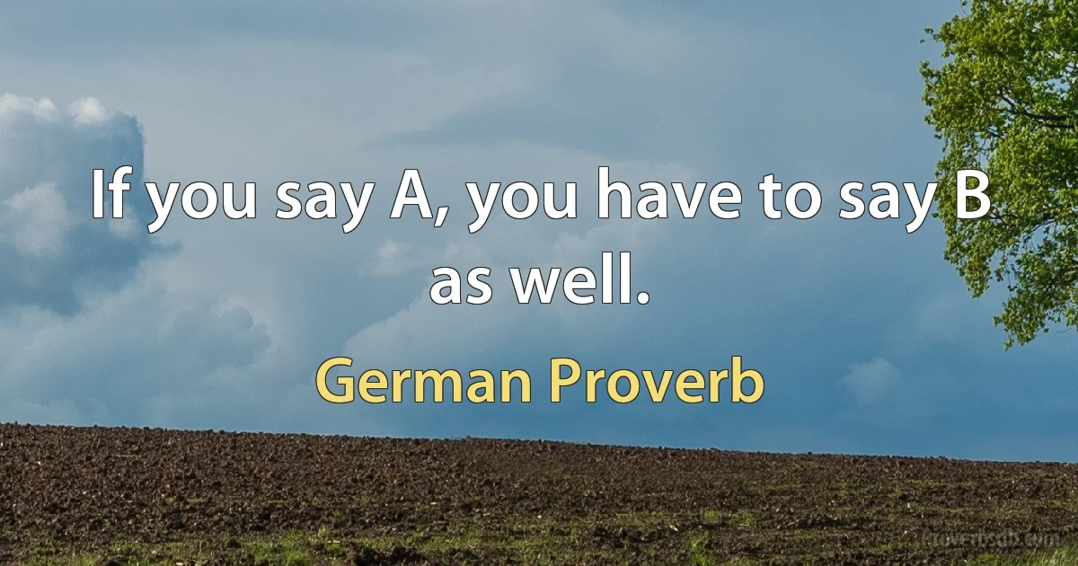 If you say A, you have to say B as well. (German Proverb)