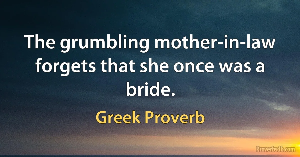 The grumbling mother-in-law forgets that she once was a bride. (Greek Proverb)