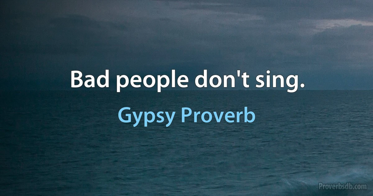 Bad people don't sing. (Gypsy Proverb)