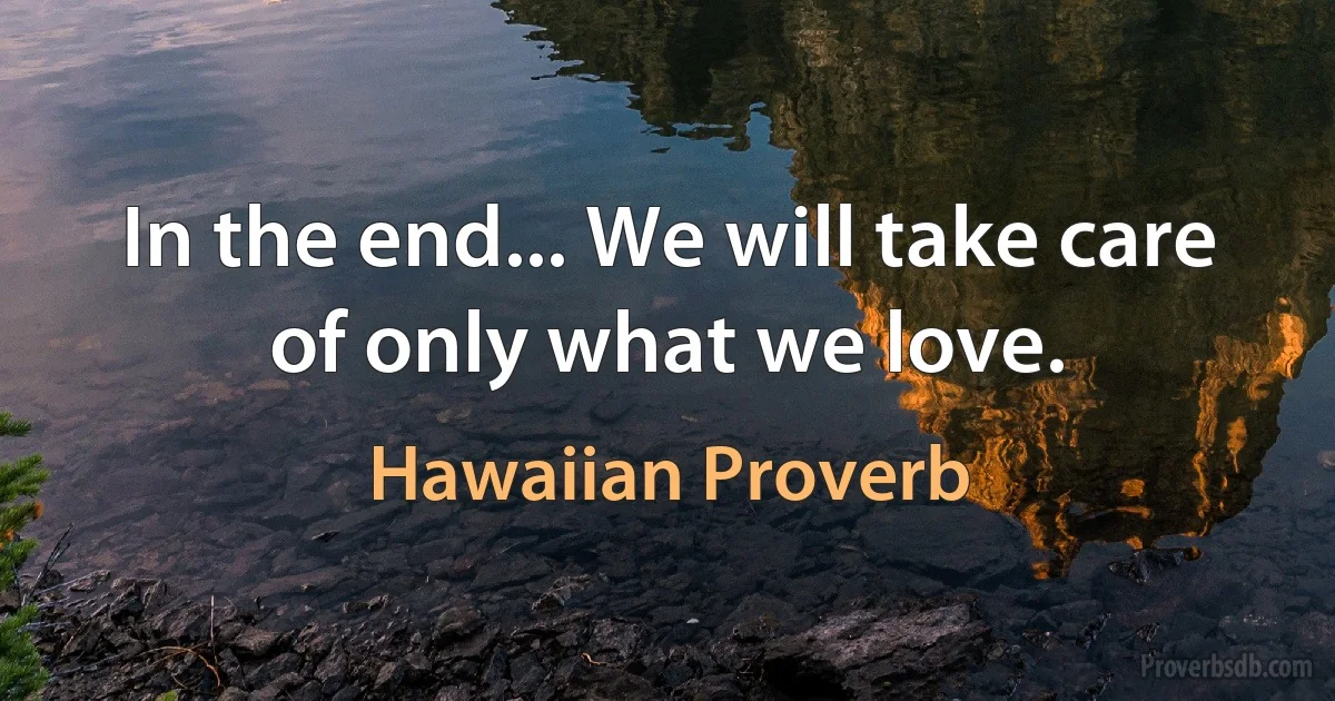 In the end... We will take care of only what we love. (Hawaiian Proverb)