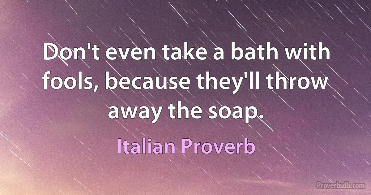 Don't even take a bath with fools, because they'll throw away the soap. (Italian Proverb)