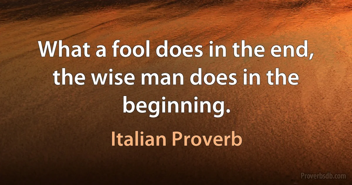 What a fool does in the end, the wise man does in the beginning. (Italian Proverb)