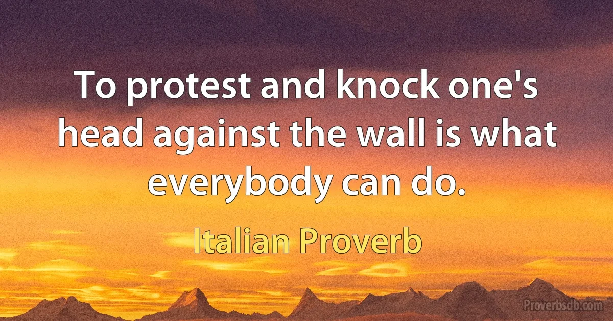 To protest and knock one's head against the wall is what everybody can do. (Italian Proverb)