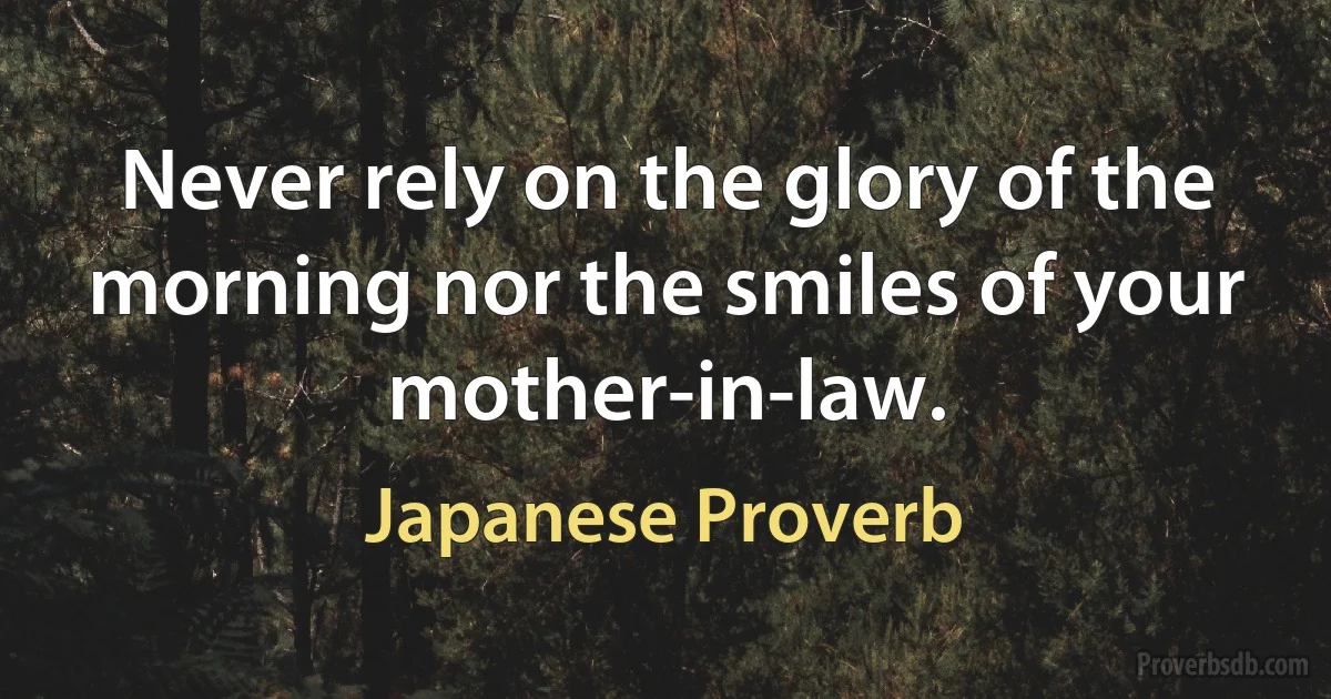 Never rely on the glory of the morning nor the smiles of your mother-in-law. (Japanese Proverb)