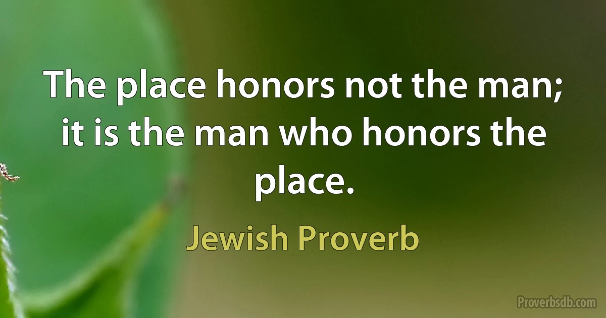 The place honors not the man; it is the man who honors the place. (Jewish Proverb)