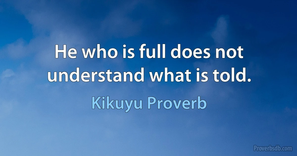 He who is full does not understand what is told. (Kikuyu Proverb)