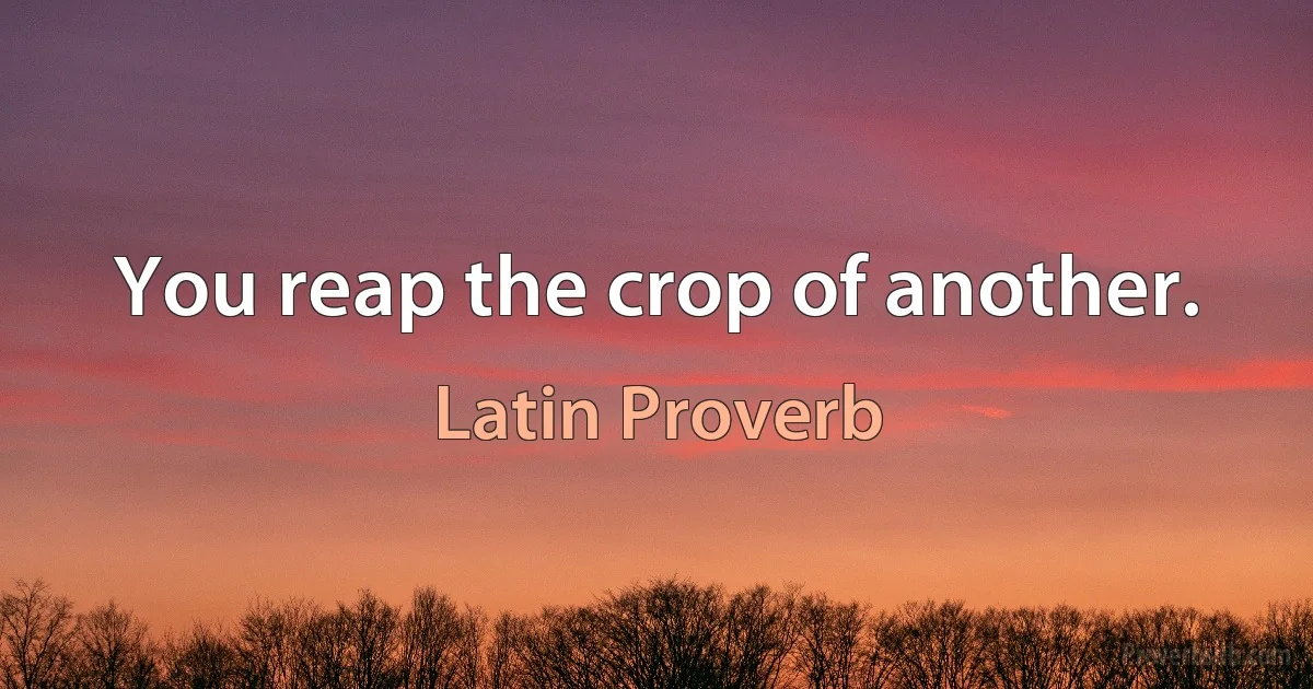 You reap the crop of another. (Latin Proverb)