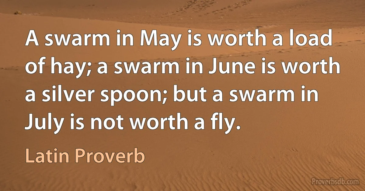 A swarm in May is worth a load of hay; a swarm in June is worth a silver spoon; but a swarm in July is not worth a fly. (Latin Proverb)