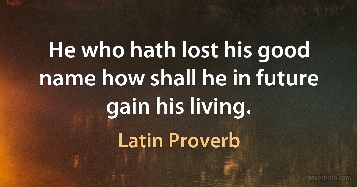 He who hath lost his good name how shall he in future gain his living. (Latin Proverb)