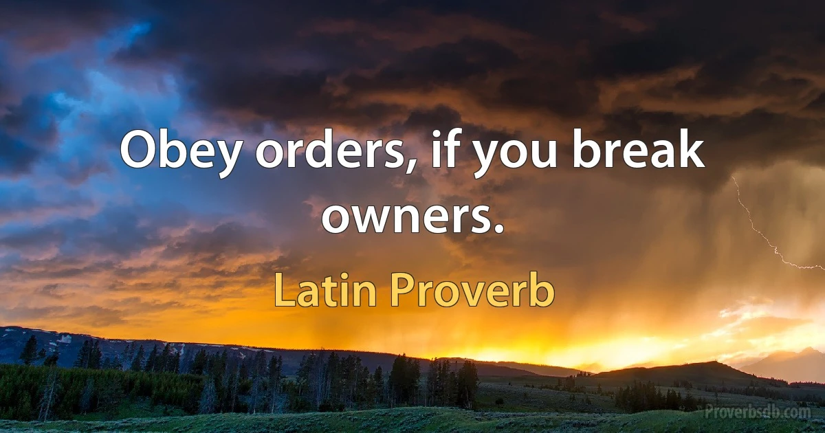 Obey orders, if you break owners. (Latin Proverb)