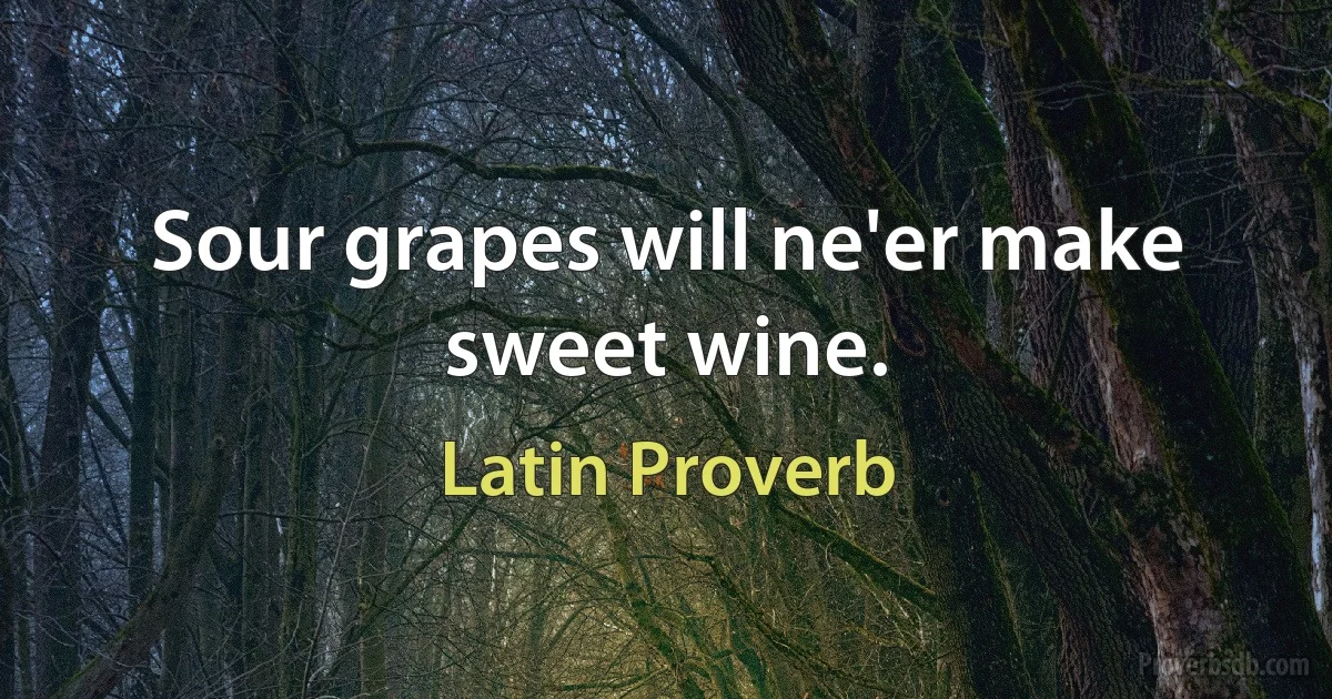 Sour grapes will ne'er make sweet wine. (Latin Proverb)