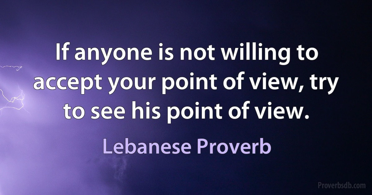 If anyone is not willing to accept your point of view, try to see his point of view. (Lebanese Proverb)