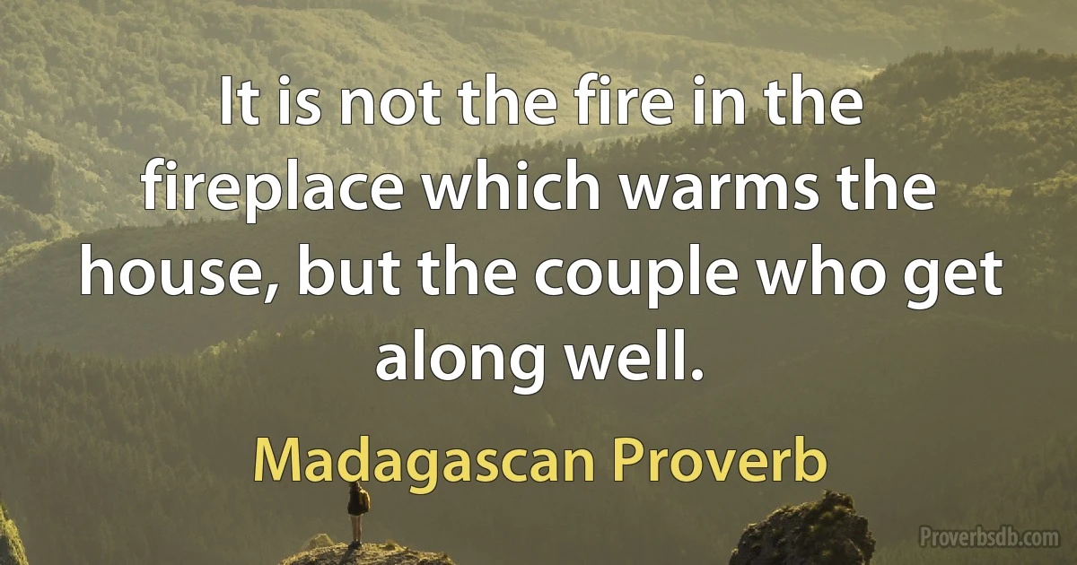 It is not the fire in the fireplace which warms the house, but the couple who get along well. (Madagascan Proverb)