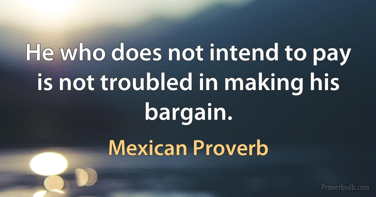 He who does not intend to pay is not troubled in making his bargain. (Mexican Proverb)