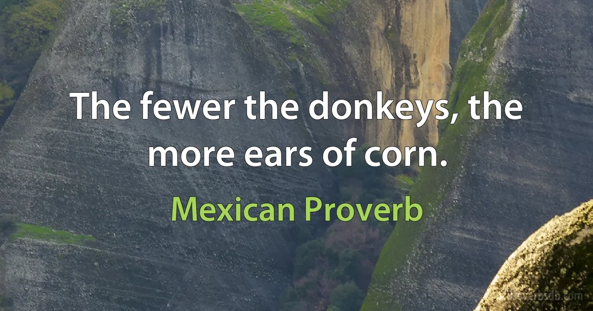 The fewer the donkeys, the more ears of corn. (Mexican Proverb)