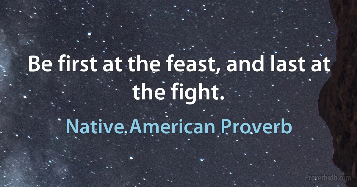 Be first at the feast, and last at the fight. (Native American Proverb)