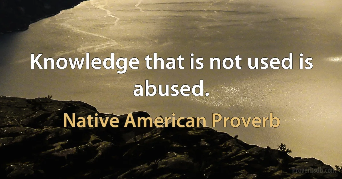 Knowledge that is not used is abused. (Native American Proverb)