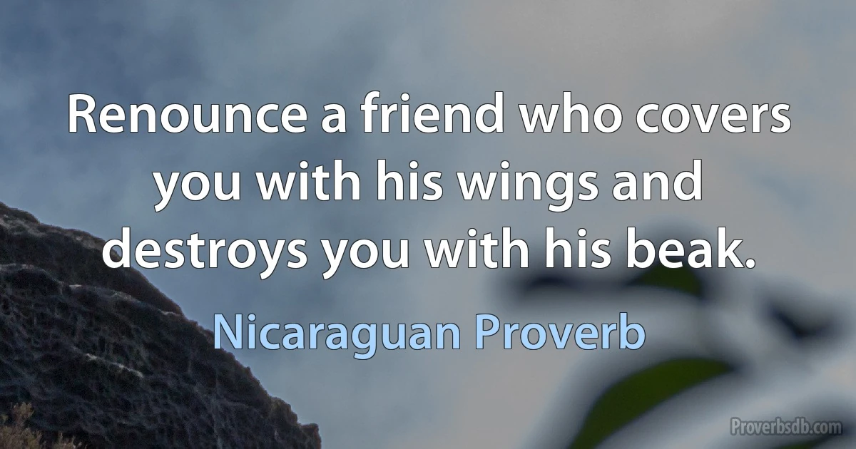 Renounce a friend who covers you with his wings and destroys you with his beak. (Nicaraguan Proverb)