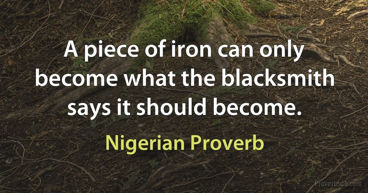 A piece of iron can only become what the blacksmith says it should become. (Nigerian Proverb)