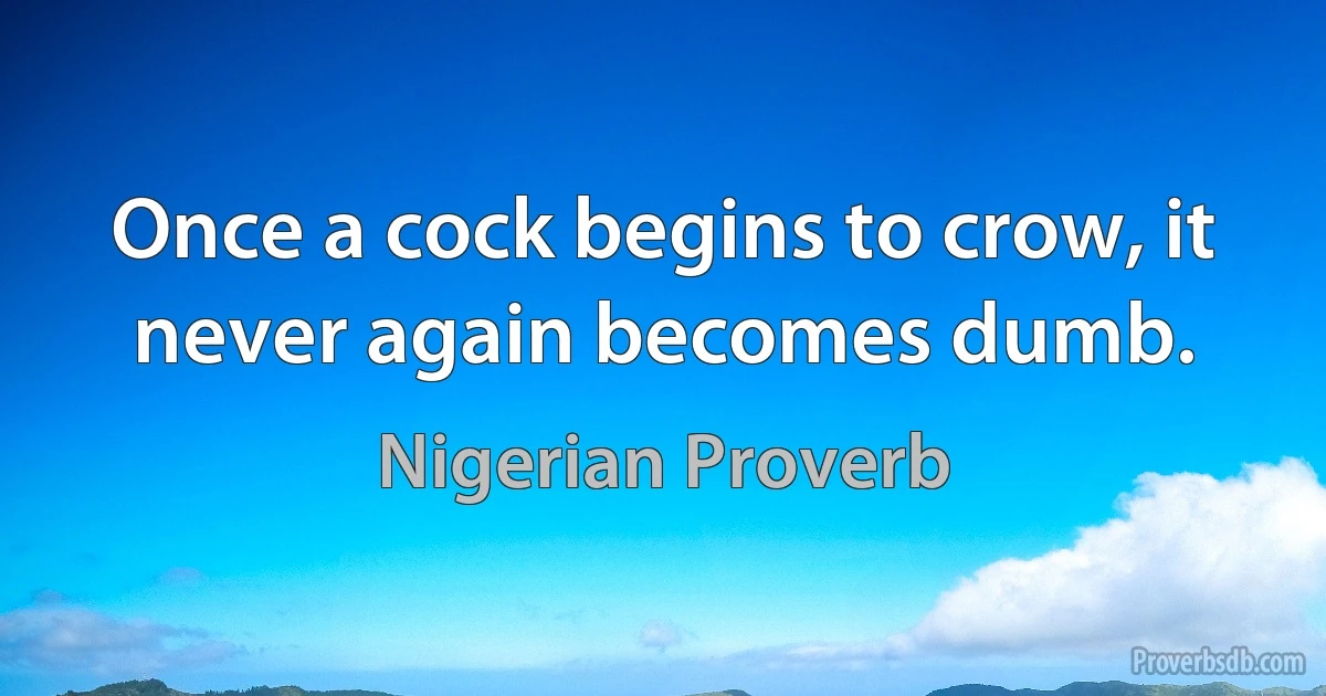 Once a cock begins to crow, it never again becomes dumb. (Nigerian Proverb)