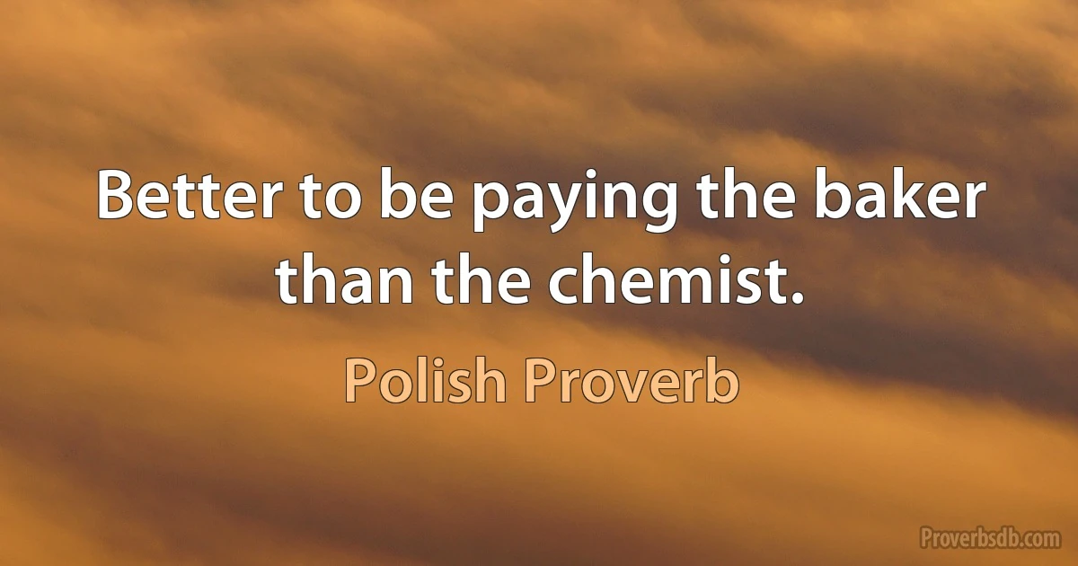 Better to be paying the baker than the chemist. (Polish Proverb)