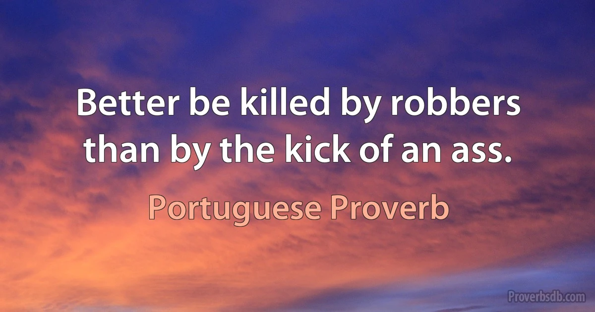 Better be killed by robbers than by the kick of an ass. (Portuguese Proverb)