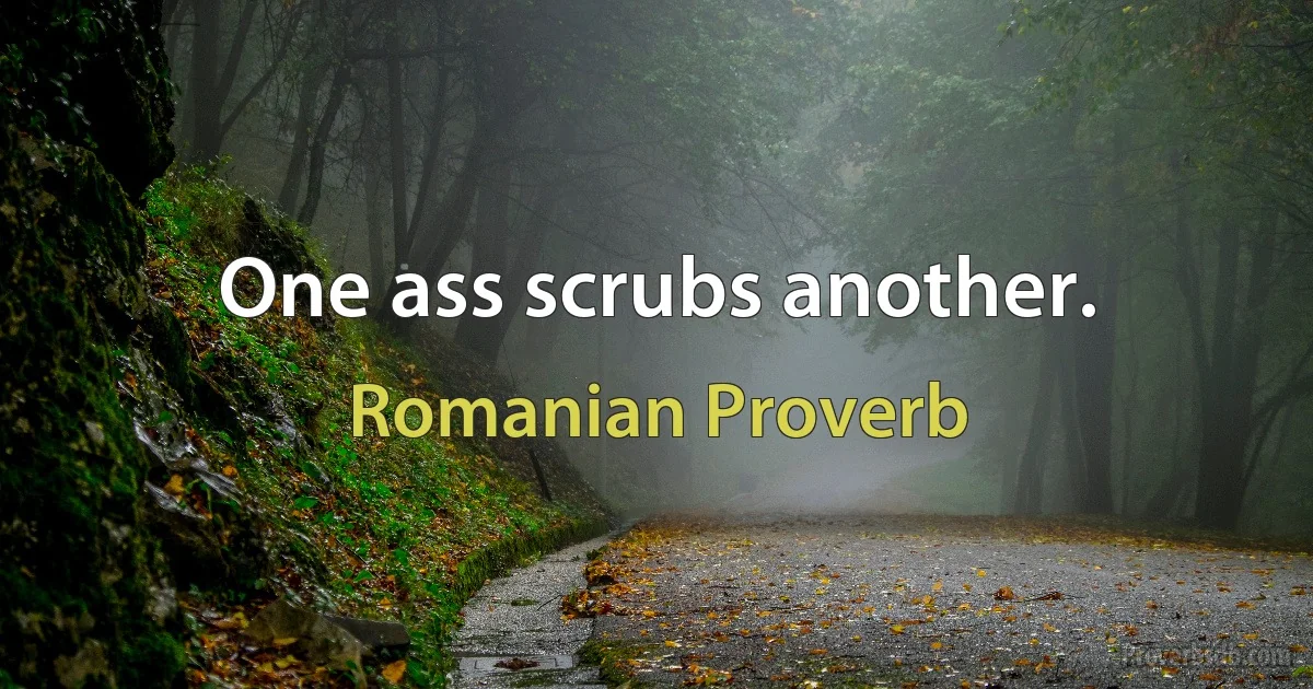 One ass scrubs another. (Romanian Proverb)