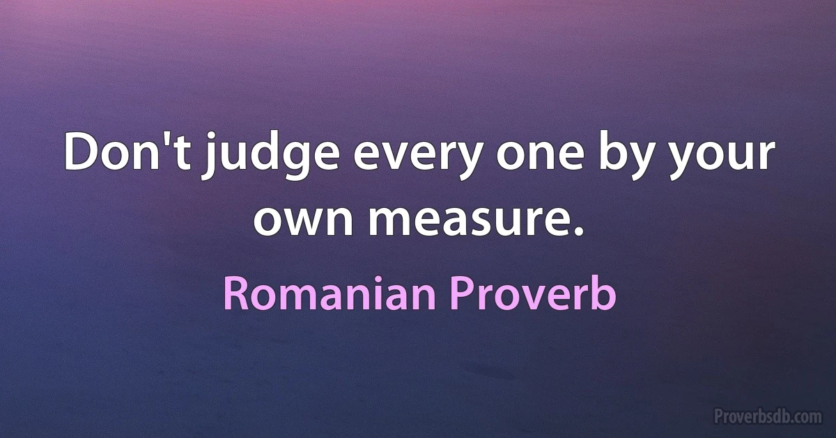 Don't judge every one by your own measure. (Romanian Proverb)