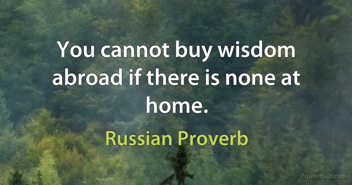 You cannot buy wisdom abroad if there is none at home. (Russian Proverb)