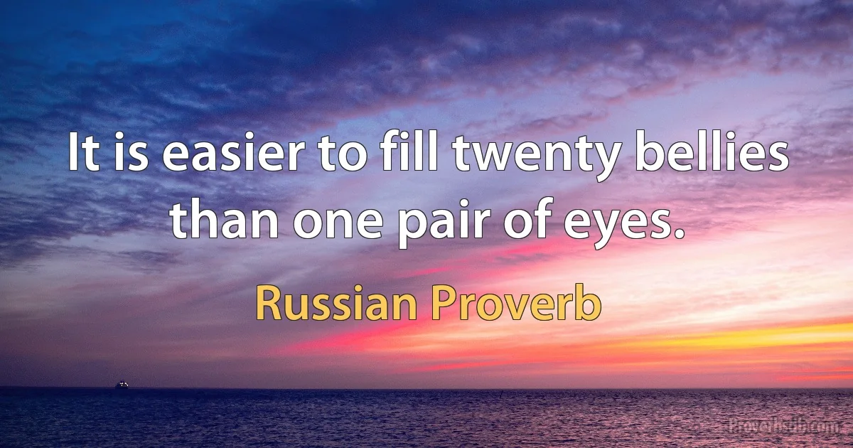 It is easier to fill twenty bellies than one pair of eyes. (Russian Proverb)