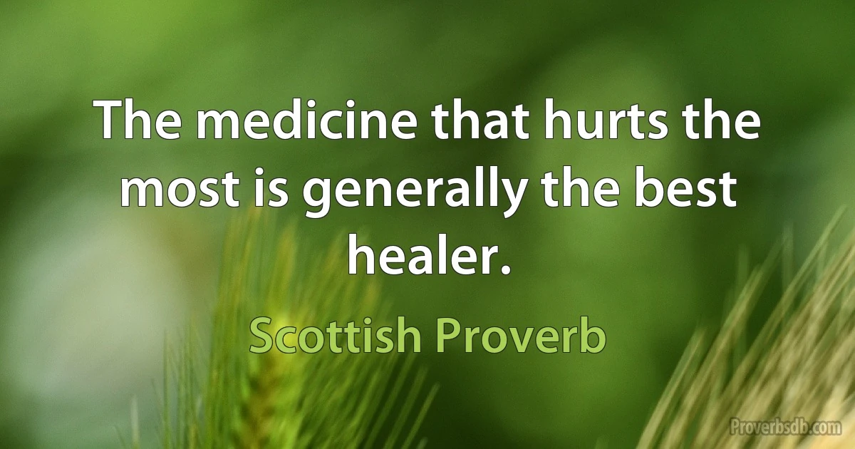 The medicine that hurts the most is generally the best healer. (Scottish Proverb)