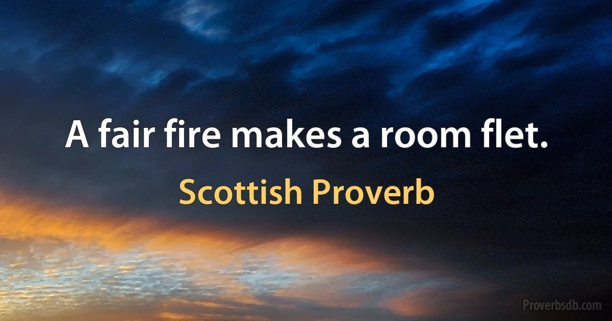 A fair fire makes a room flet. (Scottish Proverb)