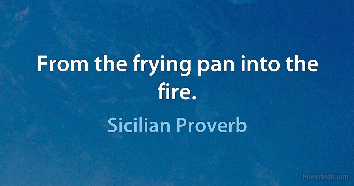 From the frying pan into the fire. (Sicilian Proverb)