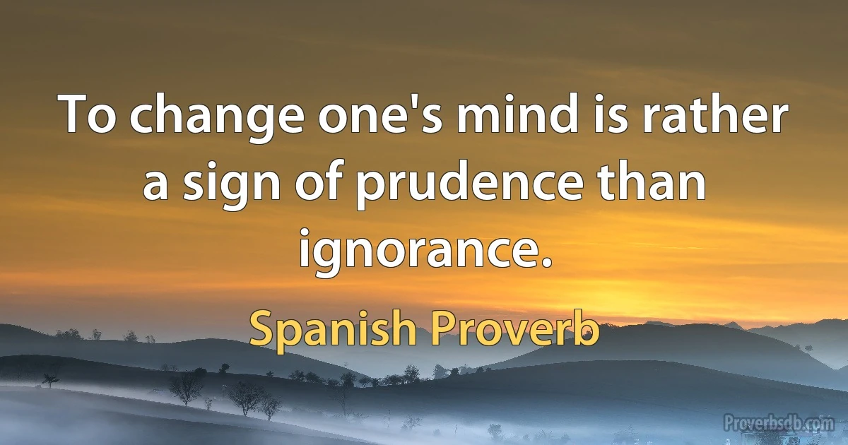 To change one's mind is rather a sign of prudence than ignorance. (Spanish Proverb)