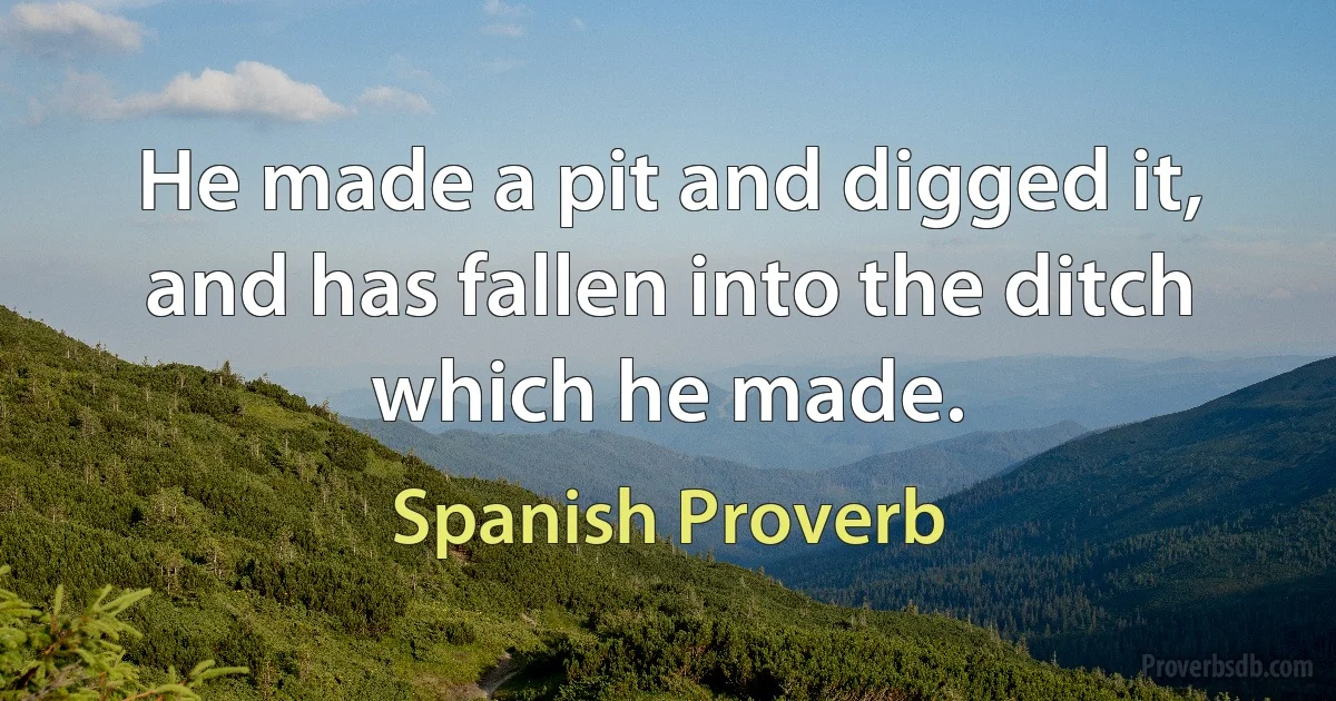 He made a pit and digged it, and has fallen into the ditch which he made. (Spanish Proverb)