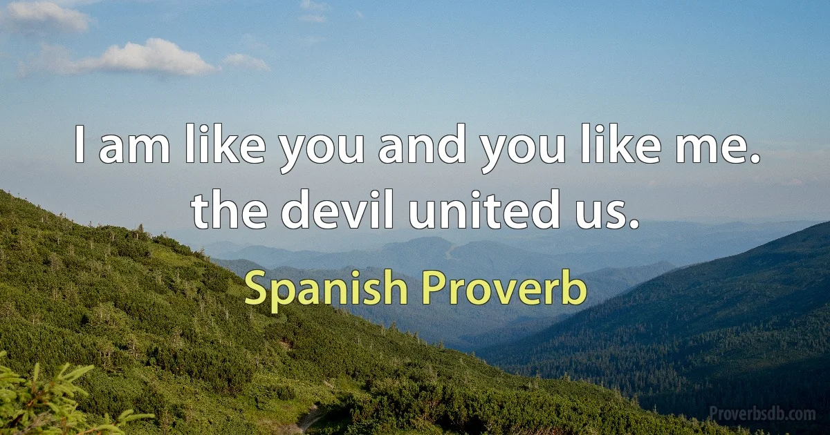 I am like you and you like me. the devil united us. (Spanish Proverb)